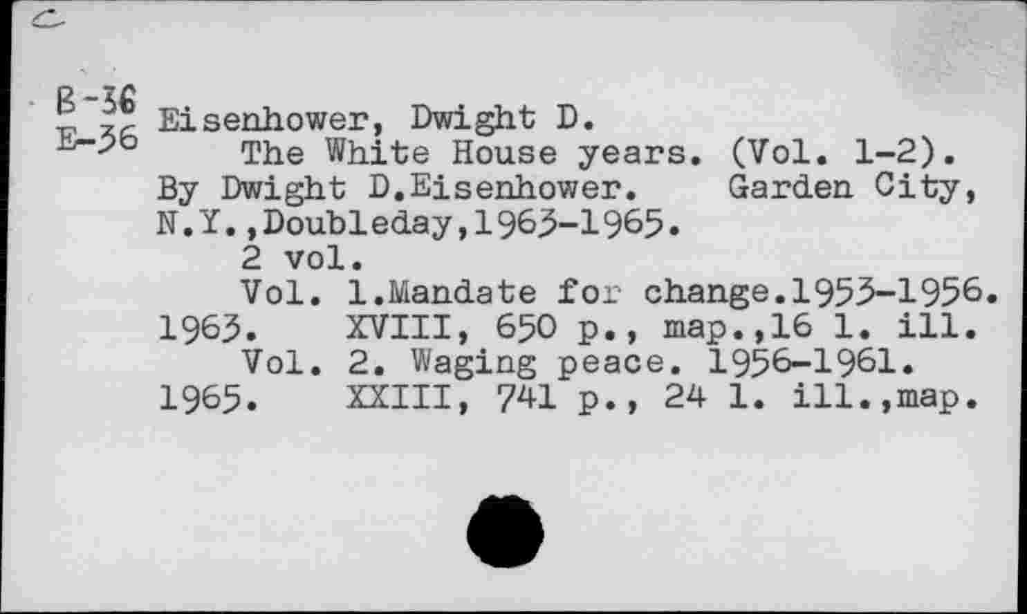 ﻿B-36
E-36
Eisenhower, Dwight D.
The White House years. (Vol. 1-2). By Dwight D.Eisenhower. Garden City, N.Y.»Doubleday,1963-1965.
2 vol.
Vol. 1.Mandate for change.1953-1956. 1963. XVIII, 650 p., map.,16 1. ill.
Vol. 2. Waging peace. 1956-1961. 1965. XXIII, 741 p., 24 1. ill.,map.